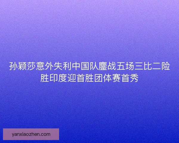 孙颖莎意外失利中国队鏖战五场三比二险胜印度迎首胜团体赛首秀