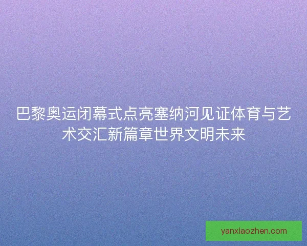 巴黎奥运闭幕式点亮塞纳河见证体育与艺术交汇新篇章世界文明未来