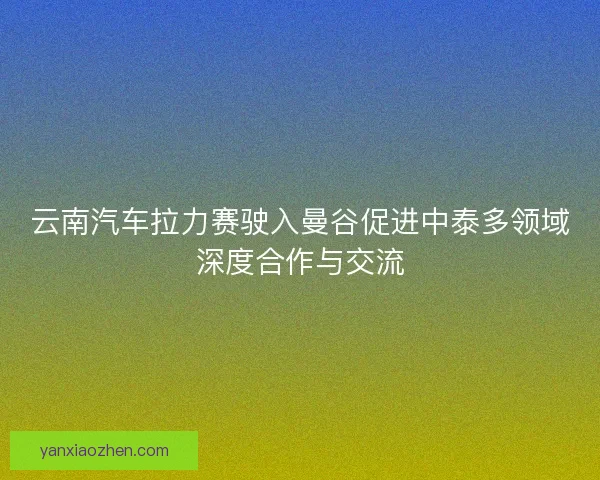 云南汽车拉力赛驶入曼谷促进中泰多领域深度合作与交流