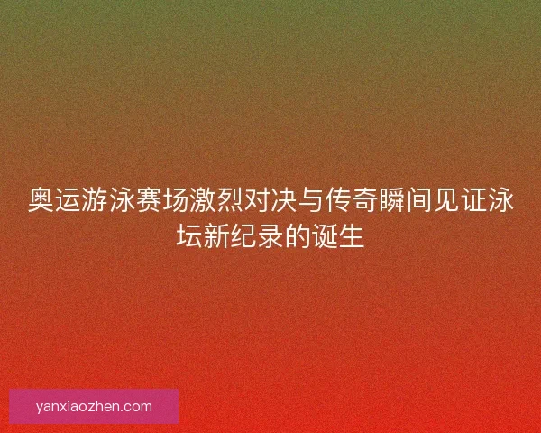奥运游泳赛场激烈对决与传奇瞬间见证泳坛新纪录的诞生
