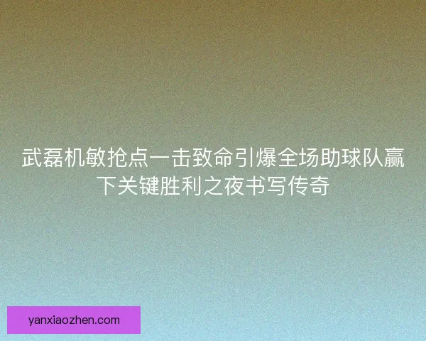 武磊机敏抢点一击致命引爆全场助球队赢下关键胜利之夜书写传奇